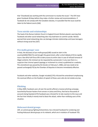 By: Rick Mehendiratta, Zeshan
                           INTRODUCTION TO FACEBOOK
                                                                            Jamal, Nick Dhillion




that "[Facebook] was working with the commission to resolve the issues". The CPC have
given Facebook 30 days before they make a further review and recommendations. If
Facebook do not comply with the Canadian statutes, it is possible that the issue could be
taken to the federal courts.[166]



Teen suicide and relationships
The head of the Roman Catholic Church in England Vincent Nichols placed a warning that
Facebook and other social networking sites may lead teens to commit suicide. Nichols
warned that social networking sites can damage intimate relationships and leave teenagers
without strong social ties.[167]



Pro-mafia groups' case
In Italy, the discovery of pro-mafia groups[168] caused an alert in the
country[169][170][171] and brought the government, after a short debate,[172] to rapidly
issue a law which will force ISPs to deny access to entire sites in case of refused removal of
illegal contents; the removal can be requested by a prosecutor in any case there is a
suspicion that criminal speech (apology or incitement to crime) is published on a website.
The amendment was passed by the Senate on February 5, 2008, and now needs to be
passed unchanged[173] by the Chamber of Deputies to become immediately effective.



Facebook and other websites, Google included,[174] criticized the amendment emphasizing
the eventual effects on the freedom of speech of those users who do not violate any law.



Phishing
In May 2009, Facebook users all over the world suffered a massive phishing campaign,
launched by Russian hackers from servers in Latvia and China, that led to thousands of
accounts being hijacked.[175] Facebook was criticized for its late reaction to this issue and
the fact that initially it merely tried to block the attack, rather than notifying users of the
situation.



Holocaust denial groups
JIDF, an activist group fighting Antisemitism, has criticized Facebook for condoning and
hosting Holocaust denial groups on its network, which are in violation of Facebook TOS.



                                                                                              20
 