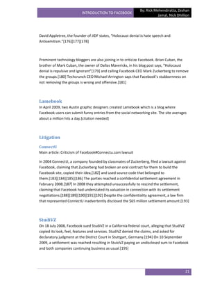 By: Rick Mehendiratta, Zeshan
                          INTRODUCTION TO FACEBOOK
                                                                         Jamal, Nick Dhillion




David Appletree, the founder of JIDF states, “Holocaust denial is hate speech and
Antisemitism.”*176+*177+*178+



Prominent technology bloggers are also joining in to criticize Facebook. Brian Cuban, the
brother of Mark Cuban, the owner of Dallas Mavericks, in his blog post says, “Holocaust
denial is repulsive and ignorant”*179+ and calling Facebook CEO Mark Zuckerberg to remove
the groups.[180] Techcrunch CEO Michael Arrington says that Facebook’s stubbornness on
not removing the groups is wrong and offensive.[181]



Lamebook
In April 2009, two Austin graphic designers created Lamebook which is a blog where
Facebook users can submit funny entries from the social networking site. The site averages
about a million hits a day.[citation needed]



Litigation
ConnectU
Main article: Criticism of Facebook#Connectu.com lawsuit

In 2004 ConnectU, a company founded by classmates of Zuckerberg, filed a lawsuit against
Facebook, claiming that Zuckerberg had broken an oral contract for them to build the
Facebook site, copied their idea,[182] and used source code that belonged to
them.[183][184][185][186] The parties reached a confidential settlement agreement in
February 2008.[187] In 2008 they attempted unsuccessfully to rescind the settlement,
claiming that Facebook had understated its valuation in connection with its settlement
negotiations.[188][189][190][191][192] Despite the confidentiality agreement, a law firm
that represented ConnectU inadvertently disclosed the $65 million settlement amount.[193]



StudiVZ
On 18 July 2008, Facebook sued StudiVZ in a California federal court, alleging that StudiVZ
copied its look, feel, features and services. StudiVZ denied the claims, and asked for
declaratory judgment at the District Court in Stuttgart, Germany.[194] On 10 September
2009, a settlement was reached resulting in StuioVZ paying an undisclosed sum to Facebook
and both companies continuing business as usual.[195]




                                                                                          21
 