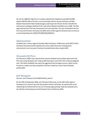 By: Rick Mehendiratta, Zeshan
                           INTRODUCTION TO FACEBOOK
                                                                          Jamal, Nick Dhillion




On July 24, 2008 the High Court in London ordered Grant Raphael to pay GBP £22,000
(about USD $43,700 at the then-current exchange rate) for breach of privacy and libel.
Raphael had posted a fake Facebook page purporting to be that of a former schoolfriend
and business colleague, Mathew Firsht, with whom Raphael had fallen out in 2000. The fake
page claimed that Firsht was homosexual and untrustworthy. The case is believed to be the
first successful invasion of privacy and defamation verdict against someone over an entry on
a social networking site.[196][197][198][199][200][201]



Adam Guerbuez
Facebook won a lawsuit against Canadian Adam Guerbuez, of Montreal, worth $873 million.
Guerbuez had spammed the website with various advertisements including penis
enhancements and marijuana. Guerbuez founded Atlantis Blue Capital.[202]



Alessandro Del Piero
On February 9, 2009 it was reported that Juventus football (soccer) player Alessandro Del
Piero was suing Facebook over a fake profile bearing his name that links to Nazi propaganda
sites. The Italian footballer was said to be aggrieved that the bogus account, which carries
his picture, implies neo-Nazi sympathies. Del Piero stated he's never had a Facebook
profile.[203]



Jack Thompson
See also: Jack Thompson (activist)#Facebook_lawsuit

On the 29th of September 2009, Jack Thompson filed a law suit for $40 million against
Facebook at U.S. District Court for the Southern District of Florida. He said that the social
networking site had harmed him by not removing angry postings made by Facebook users.
He said that several groups caused him great harm and distress.[204]




                                                                                            23
 