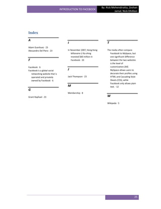 By: Rick Mehendiratta, Zeshan
                                INTRODUCTION TO FACEBOOK
                                                                              Jamal, Nick Dhillion




Index
A
                                     I                                  T
Adam Guerbuez · 23
Alessandro Del Piero · 23            In November 2007, Hong Kong        The media often compare
                                        billionaire Li Ka-shing           Facebook to MySpace, but
                                        invested $60 million in           one significant difference
F                                       Facebook · 10                     between the two websites
                                                                          is the level of
Facebook · 6                                                              customization.[64]
Facebook is a global social          J                                    MySpace allows users to
   networking website that is                                             decorate their profiles using
   operated and privately            Jack Thompson · 23                   HTML and Cascading Style
   owned by Facebook · 6                                                  Sheets (CSS), while
                                                                          Facebook only allows plain
                                     M                                    text. · 12
G
                                     Membership · 8
Grant Raphael · 23                                                      W

                                                                        Wikipeda · 5




                                                                                                   25
 