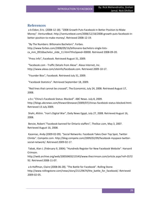 By: Rick Mehendiratta, Zeshan
                          INTRODUCTION TO FACEBOOK
                                                                          Jamal, Nick Dhillion




References
a b Eldon, Eric. (2008-12-18). "2008 Growth Puts Facebook In Better Position to Make
Money". VentureBeat. http://venturebeat.com/2008/12/18/2008-growth-puts-facebook-in-
better-position-to-make-money/. Retrieved 2008-12-19.

 "By The Numbers: Billionaire Bachelors". Forbes.
http://www.forbes.com/2008/09/16/billionaire-bachelors-single-lists-
cx_mm_0916bachelor_slide_11.html?thisSpeed=30000. Retrieved 2008-09-20.

"Press Info", Facebook. Retrieved August 31, 2009.

"facebook.com - Traffic Details from Alexa". Alexa Internet, Inc.
http://www.alexa.com/siteinfo/facebook.com. Retrieved 2009-10-17.

"Founder Bios", Facebook. Retrieved July 31, 2009.

"Facebook Statistics". Retrieved September 18, 2009.

"Red lines that cannot be crossed", The Economist, July 24, 2008. Retrieved August 17,
2008.

a b c "China's Facebook Status: Blocked". ABC News. July 8, 2009.
http://blogs.abcnews.com/theworldnewser/2009/07/chinas-facebook-status-blocked.html.
Retrieved 13 July 2009.

Shahi, Afshin. "Iran's Digital War", Daily News Egypt, July 27, 2008. Retrieved August 16,
2008.

Benzie, Robert."Facebook banned for Ontario staffers", TheStar.com, May 3, 2007.
Retrieved August 16, 2008.

 Kazeniac, Andy (2009-02-09). "Social Networks: Facebook Takes Over Top Spot, Twitter
Climbs". Compete.com. http://blog.compete.com/2009/02/09/facebook-myspace-twitter-
social-network/. Retrieved 2009-02-17.

Tabak, Alan J. (February 9, 2004). "Hundreds Register for New Facebook Website". Harvard
Crimson.
http://web.archive.org/web/20050403215543/www.thecrimson.com/article.aspx?ref=3572
92. Retrieved 2008-11-07.

a b Hoffman, Claire (2008-06-28). "The Battle for Facebook". Rolling Stone.
http://www.rollingstone.com/news/story/21129674/the_battle_for_facebook/. Retrieved
2009-02-05.




                                                                                             26
 
