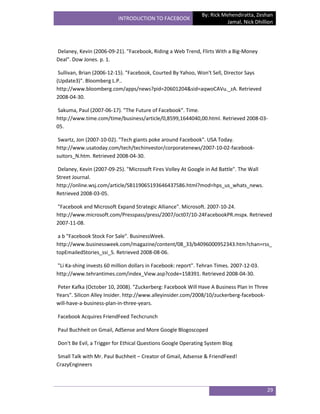 By: Rick Mehendiratta, Zeshan
                          INTRODUCTION TO FACEBOOK
                                                                         Jamal, Nick Dhillion




Delaney, Kevin (2006-09-21). "Facebook, Riding a Web Trend, Flirts With a Big-Money
Deal". Dow Jones. p. 1.

 Sullivan, Brian (2006-12-15). "Facebook, Courted By Yahoo, Won't Sell, Director Says
(Update3)". Bloomberg L.P..
http://www.bloomberg.com/apps/news?pid=20601204&sid=aqwoCAVu._zA. Retrieved
2008-04-30.

Sakuma, Paul (2007-06-17). "The Future of Facebook". Time.
http://www.time.com/time/business/article/0,8599,1644040,00.html. Retrieved 2008-03-
05.

 Swartz, Jon (2007-10-02). "Tech giants poke around Facebook". USA Today.
http://www.usatoday.com/tech/techinvestor/corporatenews/2007-10-02-facebook-
suitors_N.htm. Retrieved 2008-04-30.

Delaney, Kevin (2007-09-25). "Microsoft Fires Volley At Google in Ad Battle". The Wall
Street Journal.
http://online.wsj.com/article/SB119065193646437586.html?mod=hps_us_whats_news.
Retrieved 2008-03-05.

"Facebook and Microsoft Expand Strategic Alliance". Microsoft. 2007-10-24.
http://www.microsoft.com/Presspass/press/2007/oct07/10-24FacebookPR.mspx. Retrieved
2007-11-08.

 a b "Facebook Stock For Sale". BusinessWeek.
http://www.businessweek.com/magazine/content/08_33/b4096000952343.htm?chan=rss_
topEmailedStories_ssi_5. Retrieved 2008-08-06.

"Li Ka-shing invests 60 million dollars in Facebook: report". Tehran Times. 2007-12-03.
http://www.tehrantimes.com/index_View.asp?code=158391. Retrieved 2008-04-30.

Peter Kafka (October 10, 2008). "Zuckerberg: Facebook Will Have A Business Plan In Three
Years". Silicon Alley Insider. http://www.alleyinsider.com/2008/10/zuckerberg-facebook-
will-have-a-business-plan-in-three-years.

Facebook Acquires FriendFeed Techcrunch

Paul Buchheit on Gmail, AdSense and More Google Blogoscoped

Don't Be Evil, a Trigger for Ethical Questions Google Operating System Blog

Small Talk with Mr. Paul Buchheit – Creator of Gmail, Adsense & FriendFeed!
CrazyEngineers



                                                                                          29
 