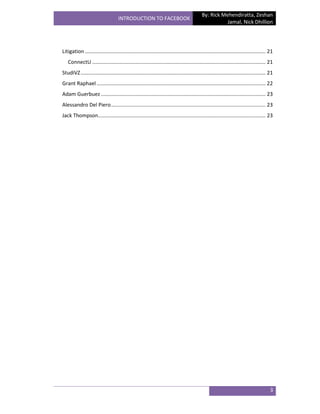 By: Rick Mehendiratta, Zeshan
                                    INTRODUCTION TO FACEBOOK
                                                                                                       Jamal, Nick Dhillion




Litigation ............................................................................................................................. 21
   ConnectU ........................................................................................................................ 21
StudiVZ ................................................................................................................................ 21
Grant Raphael ..................................................................................................................... 22
Adam Guerbuez .................................................................................................................. 23
Alessandro Del Piero ........................................................................................................... 23
Jack Thompson.................................................................................................................... 23




                                                                                                                                         3
 
