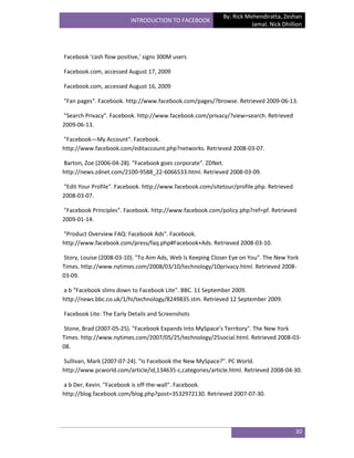 By: Rick Mehendiratta, Zeshan
                         INTRODUCTION TO FACEBOOK
                                                                       Jamal, Nick Dhillion




Facebook 'cash flow positive,' signs 300M users

Facebook.com, accessed August 17, 2009

Facebook.com, accessed August 16, 2009

"Fan pages". Facebook. http://www.facebook.com/pages/?browse. Retrieved 2009-06-13.

"Search Privacy". Facebook. http://www.facebook.com/privacy/?view=search. Retrieved
2009-06-13.

"Facebook—My Account". Facebook.
http://www.facebook.com/editaccount.php?networks. Retrieved 2008-03-07.

Barton, Zoe (2006-04-28). "Facebook goes corporate". ZDNet.
http://news.zdnet.com/2100-9588_22-6066533.html. Retrieved 2008-03-09.

"Edit Your Profile". Facebook. http://www.facebook.com/sitetour/profile.php. Retrieved
2008-03-07.

"Facebook Principles". Facebook. http://www.facebook.com/policy.php?ref=pf. Retrieved
2009-01-14.

"Product Overview FAQ: Facebook Ads". Facebook.
http://www.facebook.com/press/faq.php#Facebook+Ads. Retrieved 2008-03-10.

Story, Louise (2008-03-10). "To Aim Ads, Web Is Keeping Closer Eye on You". The New York
Times. http://www.nytimes.com/2008/03/10/technology/10privacy.html. Retrieved 2008-
03-09.

a b "Facebook slims down to Facebook Lite". BBC. 11 September 2009.
http://news.bbc.co.uk/1/hi/technology/8249835.stm. Retrieved 12 September 2009.

Facebook Lite: The Early Details and Screenshots

Stone, Brad (2007-05-25). "Facebook Expands Into MySpace’s Territory". The New York
Times. http://www.nytimes.com/2007/05/25/technology/25social.html. Retrieved 2008-03-
08.

Sullivan, Mark (2007-07-24). "Is Facebook the New MySpace?". PC World.
http://www.pcworld.com/article/id,134635-c,categories/article.html. Retrieved 2008-04-30.

a b Der, Kevin. "Facebook is off-the-wall". Facebook.
http://blog.facebook.com/blog.php?post=3532972130. Retrieved 2007-07-30.




                                                                                         30
 