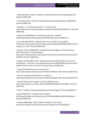 By: Rick Mehendiratta, Zeshan
                        INTRODUCTION TO FACEBOOK
                                                                    Jamal, Nick Dhillion




"Inbox, Messages and Pokes". Facebook. http://www.facebook.com/help.php?page=20.
Retrieved 2008-03-09.

"The Facebook Gifts". Facebook. http://blog.facebook.com/blog.php?post=2406207130.
Retrieved 2008-03-05.

"Facebook is... reconsidering the word "is"". News Limited.
http://www.news.com.au/technology/story/0,25642,22822400-5014108,00.html. Retrieved
2008-03-08.

Sanghvi, Ruchi (2006-09-06). "Facebook Gets a Facelift". Facebook.
http://blog.facebook.com/blog.php?post=2207967130. Retrieved 2008-02-11.

Lacy, Sarah (2006-09-08). "Facebook Learns from Its Fumble". BusinessWeek.
http://www.businessweek.com/technology/content/sep2006/tc20060908_536553.htm?ca
mpaign_id=rss_tech. Retrieved 2008-06-28.

Gonsalves, Antone (2006-09-08). "Facebook Founder Apologizes In Privacy Flap; Users
Given More Control". InformationWeek.
http://www.informationweek.com/news/internet/ebusiness/showArticle.jhtml?articleID=1
92700574. Retrieved 2008-06-28.

 Arrington, Michael (2007-05-24). "Facebook Launches Facebook Platform; They are the
Anti-MySpace". TechCrunch. http://www.techcrunch.com/2007/05/24/facebook-launches-
facebook-platform-they-are-the-anti-myspace/. Retrieved 2008-06-28.

"Upload: 60 or 200 photos in the same album?".
http://www.facebook.com/topic.php?uid=2305272732&topic=7363. Retrieved 2009-01-25.

"How can I add more than 60 photos to an album?".
http://www.facebook.com/topic.php?uid=2305272732&topic=4947. Retrieved 2009-01-25.

"Example of album from a regular user with a 200-photo limit".
http://www.facebook.com/album.php?aid=2003726&l=5f3c8&id=1352160452. Retrieved
2009-01-25.

"Photos". Facebook. http://www.facebook.com/help.php?page=7. Retrieved 2008-03-15.

Eugene (2008-05-14). "Facebook Chat". Facebook.
http://www.facebook.com/note.php?note_id=14218138919&id=9445547199&index=0.
Retrieved 2008-06-02.

Facebook (2008-04-06). "April 6, 2008 Press Release". Press release.
http://www.facebook.com/press/releases.php?p=27681. Retrieved 2008-04-11.



                                                                                     31
 