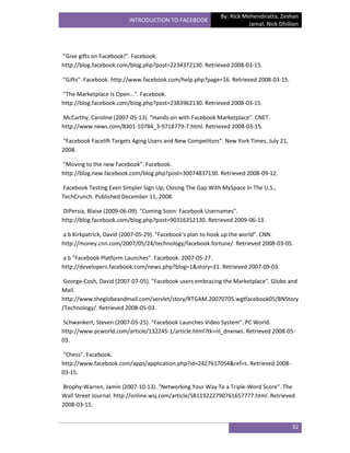 By: Rick Mehendiratta, Zeshan
                         INTRODUCTION TO FACEBOOK
                                                                      Jamal, Nick Dhillion




"Give gifts on Facebook!". Facebook.
http://blog.facebook.com/blog.php?post=2234372130. Retrieved 2008-03-15.

"Gifts". Facebook. http://www.facebook.com/help.php?page=16. Retrieved 2008-03-15.

"The Marketplace Is Open...". Facebook.
http://blog.facebook.com/blog.php?post=2383962130. Retrieved 2008-03-15.

McCarthy, Caroline (2007-05-13). "Hands-on with Facebook Marketplace". CNET.
http://www.news.com/8301-10784_3-9718779-7.html. Retrieved 2008-03-15.

"Facebook Facelift Targets Aging Users and New Competitors". New York Times. July 21,
2008.

"Moving to the new Facebook". Facebook.
http://blog.new.facebook.com/blog.php?post=30074837130. Retrieved 2008-09-12.

Facebook Testing Even Simpler Sign Up; Closing The Gap With MySpace In The U.S.,
TechCrunch. Published December 11, 2008.

DiPersia, Blaise (2009-06-09). "Coming Soon: Facebook Usernames".
http://blog.facebook.com/blog.php?post=90316352130. Retrieved 2009-06-13.

a b Kirkpatrick, David (2007-05-29). "Facebook's plan to hook up the world". CNN.
http://money.cnn.com/2007/05/24/technology/facebook.fortune/. Retrieved 2008-03-05.

a b "Facebook Platform Launches". Facebook. 2007-05-27.
http://developers.facebook.com/news.php?blog=1&story=21. Retrieved 2007-09-03.

 George-Cosh, David (2007-07-05). "Facebook users embracing the Marketplace". Globe and
Mail.
http://www.theglobeandmail.com/servlet/story/RTGAM.20070705.wgtfacebook05/BNStory
/Technology/. Retrieved 2008-05-03.

Schwankert, Steven (2007-05-25). "Facebook Launches Video System". PC World.
http://www.pcworld.com/article/132245-1/article.html?tk=nl_dnxnws. Retrieved 2008-05-
03.

"Chess". Facebook.
http://www.facebook.com/apps/application.php?id=2427617054&ref=s. Retrieved 2008-
03-15.

Brophy-Warren, Jamin (2007-10-13). "Networking Your Way To a Triple-Word Score". The
Wall Street Journal. http://online.wsj.com/article/SB119222790761657777.html. Retrieved
2008-03-15.


                                                                                        32
 