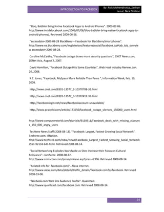 By: Rick Mehendiratta, Zeshan
                         INTRODUCTION TO FACEBOOK
                                                                      Jamal, Nick Dhillion




"Bloo, Babbler Bring Native Facebook Apps to Android Phones". 2009-07-06.
http://www.insidefacebook.com/2009/07/06/bloo-babbler-bring-native-facebook-apps-to-
android-phones/. Retrieved 2009-08-28.

"accessdate=2009-08-28 BlackBerry – Facebook for BlackBerrySmartphones".
http://www.na.blackberry.com/eng/devices/features/social/facebook.jsp#tab_tab_overvie
w accessdate=2009-08-28.

Caroline McCarthy, "Facebook outage draws more security questions", CNET News.com,
ZDNet Asia, August 2, 2007.

David Hamilton, "Facebook Outage Hits Some Countries", Web Host Industry Review, Jun.
26, 2008.

K.C. Jones, "Facebook, MySpace More Reliable Than Peers ", Information Week, Feb. 19,
2009.

http://news.cnet.com/8301-13577_3-10370788-36.html

http://news.cnet.com/8301-13577_3-10372417-36.html

http://facebooklogin.net/news/facebookaccount-unavailable/

http://www.pcworld.com/article/173550/facebook_outage_silences_150000_users.html


http://www.computerworld.com/s/article/9139311/Facebook_deals_with_missing_account
s_150_000_angry_users

 Techtree News Staff (2008-08-13). "Facebook: Largest, Fastest Growing Social Network".
Techtree.com. ITNation.
http://www.techtree.com/India/News/Facebook_Largest_Fastest_Growing_Social_Network
/551-92134-643.html. Retrieved 2008-08-14.

"Social Networking Explodes Worldwide as Sites Increase their Focus on Cultural
Relevance". comScore. 2008-08-12.
http://www.comscore.com/press/release.asp?press=2396. Retrieved 2008-08-14.

"Related info for: facebook.com/". Alexa Internet.
http://www.alexa.com/data/details/traffic_details/facebook.com?q=facebook. Retrieved
2008-03-08.

"facebook.com Web Site Audience Profile". Quantcast.
http://www.quantcast.com/facebook.com. Retrieved 2008-08-14.



                                                                                        34
 