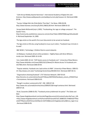 By: Rick Mehendiratta, Zeshan
                          INTRODUCTION TO FACEBOOK
                                                                         Jamal, Nick Dhillion




"12th Annual Webby Awards Nominees". International Academy of Digital Arts and
Sciences. http://www.webbyawards.com/webbys/current.php?season=12. Retrieved 2008-
05-06.

"Survey: College Kids Like IPods Better Than Beer". Fox News. 2006-06-08.
http://www.foxnews.com/story/0,2933,198632,00.html. Retrieved 2008-03-10.

Soraya Nadia McDonald (July 4, 2005). "Facebooking, the rage on college campuses". The
Seattle Times.
http://community.seattletimes.nwsource.com/archive/?date=20050704&slug=btfacebook0
4. Retrieved September 14, 2009.

The Age article on the world's first court documents to be served via Facebook

 The Age article on NZ also using Facebook to issue court orders; "Facebook trap criminals in
its web".

BBC NEWS | Technology | Children flock to social networks

[1] MySpace, Facebook attract online predators – Nightly News with Brian Williams-
msnbc.com. Retrieved 2009-10-14-09.

Fort, Caleb (2005-10-12). "CIRT blocks access to Facebook.com". University of New Mexico.
http://www.dailylobo.com/news/2005/10/12/News/Cirt-Blocks.Access.To.Facebook.com-
1017983.shtml. Retrieved 2006-04-03.

"Popular website, Facebook.com, back online at UNM". University of New Mexico. 2006-01-
19. http://www.unm.edu/~market/cgi-bin/archives/001003.html. Retrieved 2007-04-15.

"Organizations blocking facebook". CTV Television Network. 2007-05-03.
http://toronto.ctv.ca/servlet/an/local/CTVNews/20070503/facebook_ontario_070503?hub
=TorontoHome. Retrieved 2008-03-05.

"Rengel's murderer sentenced to life". CBC. 2009-07-28.
http://www.cbc.ca/canada/toronto/story/2009/07/28/rengel-sentence.html. Retrieved
2009-07-28.

 Drudi, Cassandra (2008-01-05). "Facebook proves problematic for police". The Globe and
Mail.
http://www.theglobeandmail.com/servlet/Page/document/v5/content/subscribe?user_URL
=http://www.theglobeandmail.com%2Fservlet%2Fstory%2FLAC.20080105.STAB05%2FTPSto
ry%2FTPNational%2FOntario%2F&ord=2107530&brand=theglobeandmail&force_login=true
. Retrieved 2008-03-05.




                                                                                           36
 