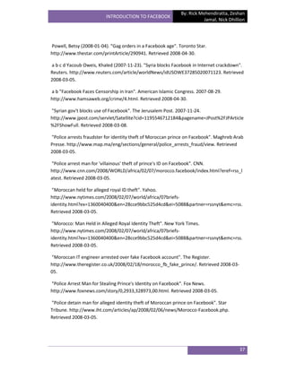 By: Rick Mehendiratta, Zeshan
                         INTRODUCTION TO FACEBOOK
                                                                        Jamal, Nick Dhillion




Powell, Betsy (2008-01-04). "Gag orders in a Facebook age". Toronto Star.
http://www.thestar.com/printArticle/290941. Retrieved 2008-04-30.

a b c d Yacoub Oweis, Khaled (2007-11-23). "Syria blocks Facebook in Internet crackdown".
Reuters. http://www.reuters.com/article/worldNews/idUSOWE37285020071123. Retrieved
2008-03-05.

a b "Facebook Faces Censorship in Iran". American Islamic Congress. 2007-08-29.
http://www.hamsaweb.org/crime/4.html. Retrieved 2008-04-30.

"Syrian gov't blocks use of Facebook". The Jerusalem Post. 2007-11-24.
http://www.jpost.com/servlet/Satellite?cid=1195546712184&pagename=JPost%2FJPArticle
%2FShowFull. Retrieved 2008-03-08.

"Police arrests fraudster for identity theft of Moroccan prince on Facebook". Maghreb Arab
Presse. http://www.map.ma/eng/sections/general/police_arrests_fraud/view. Retrieved
2008-03-05.

"Police arrest man for 'villainous' theft of prince's ID on Facebook". CNN.
http://www.cnn.com/2008/WORLD/africa/02/07/morocco.facebook/index.html?eref=rss_l
atest. Retrieved 2008-03-05.

 "Moroccan held for alleged royal ID theft". Yahoo.
http://www.nytimes.com/2008/02/07/world/africa/07briefs-
identity.html?ex=1360040400&en=28cce9bbc525d4cd&ei=5088&partner=rssnyt&emc=rss.
Retrieved 2008-03-05.

 "Morocco: Man Held in Alleged Royal Identity Theft". New York Times.
http://www.nytimes.com/2008/02/07/world/africa/07briefs-
identity.html?ex=1360040400&en=28cce9bbc525d4cd&ei=5088&partner=rssnyt&emc=rss.
Retrieved 2008-03-05.

"Moroccan IT engineer arrested over fake Facebook account". The Register.
http://www.theregister.co.uk/2008/02/18/morocco_fb_fake_prince/. Retrieved 2008-03-
05.

"Police Arrest Man for Stealing Prince's Identity on Facebook". Fox News.
http://www.foxnews.com/story/0,2933,328973,00.html. Retrieved 2008-03-05.

"Police detain man for alleged identity theft of Moroccan prince on Facebook". Star
Tribune. http://www.iht.com/articles/ap/2008/02/06/news/Morocco-Facebook.php.
Retrieved 2008-03-05.




                                                                                         37
 