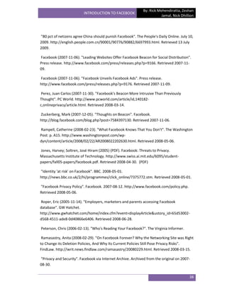 By: Rick Mehendiratta, Zeshan
                          INTRODUCTION TO FACEBOOK
                                                                        Jamal, Nick Dhillion




"80 pct of netizens agree China should punish Facebook". The People's Daily Online. July 10,
2009. http://english.people.com.cn/90001/90776/90882/6697993.html. Retrieved 13 July
2009.

Facebook (2007-11-06). "Leading Websites Offer Facebook Beacon for Social Distribution".
Press release. http://www.facebook.com/press/releases.php?p=9166. Retrieved 2007-11-
09.

Facebook (2007-11-06). "Facebook Unveils Facebook Ads". Press release.
http://www.facebook.com/press/releases.php?p=9176. Retrieved 2007-11-09.

 Perez, Juan Carlos (2007-11-30). "Facebook's Beacon More Intrusive Than Previously
Thought". PC World. http://www.pcworld.com/article/id,140182-
c,onlineprivacy/article.html. Retrieved 2008-03-14.

Zuckerberg, Mark (2007-12-05). "Thoughts on Beacon". Facebook.
http://blog.facebook.com/blog.php?post=7584397130. Retrieved 2007-11-06.

Rampell, Catherine (2008-02-23). "What Facebook Knows That You Don't". The Washington
Post: p. A15. http://www.washingtonpost.com/wp-
dyn/content/article/2008/02/22/AR2008022202630.html. Retrieved 2008-05-06.

Jones, Harvey; Soltren, José Hiram (2005) (PDF). Facebook: Threats to Privacy.
Massachusetts Institute of Technology. http://www.swiss.ai.mit.edu/6095/student-
papers/fall05-papers/facebook.pdf. Retrieved 2008-04-30. (PDF)

"Identity 'at risk' on Facebook". BBC. 2008-05-01.
http://news.bbc.co.uk/2/hi/programmes/click_online/7375772.stm. Retrieved 2008-05-01.

"Facebook Privacy Policy". Facebook. 2007-08-12. http://www.facebook.com/policy.php.
Retrieved 2008-05-06.

Roper, Eric (2005-11-14). "Employers, marketers and parents accessing Facebook
database". GW Hatchet.
http://www.gwhatchet.com/home/index.cfm?event=displayArticle&ustory_id=65d53002-
d568-4511-ade8-0d40866e6406. Retrieved 2008-06-28.

Peterson, Chris (2006-02-13). "Who's Reading Your Facebook?". The Virginia Informer.

 Ramasastry, Anita (2008-02-29). "On Facebook Forever? Why the Networking Site was Right
to Change its Deletion Policies, And Why Its Current Policies Still Pose Privacy Risks".
FindLaw. http://writ.news.findlaw.com/ramasastry/20080229.html. Retrieved 2008-03-15.

"Privacy and Security". Facebook via Internet Archive. Archived from the original on 2007-
08-30.


                                                                                         38
 