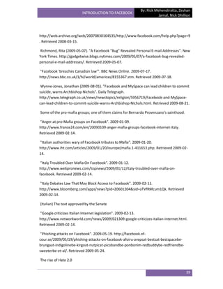 By: Rick Mehendiratta, Zeshan
                         INTRODUCTION TO FACEBOOK
                                                                      Jamal, Nick Dhillion




http://web.archive.org/web/20070830164535/http://www.facebook.com/help.php?page=9
. Retrieved 2008-03-15.

Richmond, Rita (2009-05-07). "A Facebook "Bug" Revealed Personal E-mail Addresses". New
York Times. http://gadgetwise.blogs.nytimes.com/2009/05/07/a-facebook-bug-revealed-
personal-e-mail-addresses/. Retrieved 2009-05-07.

"Facebook 'breaches Canadian law'". BBC News Online. 2009-07-17.
http://news.bbc.co.uk/1/hi/world/americas/8155367.stm. Retrieved 2009-07-18.

 Wynne-Jones, Jonathan (2009-08-01). "Facebook and MySpace can lead children to commit
suicide, warns Archbishop Nichols". Daily Telegraph.
http://www.telegraph.co.uk/news/newstopics/religion/5956719/Facebook-and-MySpace-
can-lead-children-to-commit-suicide-warns-Archbishop-Nichols.html. Retrieved 2009-08-21.

Some of the pro-mafia groups; one of them claims for Bernardo Provenzano's sainthood.

"Anger at pro-Mafia groups on Facebook". 2009-01-09.
http://www.france24.com/en/20090109-anger-mafia-groups-facebook-internet-italy.
Retrieved 2009-02-14.

"Italian authorities wary of Facebook tributes to Mafia". 2009-01-20.
http://www.iht.com/articles/2009/01/20/europe/mafia.1-411653.php. Retrieved 2009-02-
14.

 "Italy Troubled Over Mafia On Facebook". 2009-01-12.
http://www.webpronews.com/topnews/2009/01/12/italy-troubled-over-mafia-on-
facebook. Retrieved 2009-02-14.

"Italy Debates Law That May Block Access to Facebook". 2009-02-11.
http://www.bloomberg.com/apps/news?pid=20601204&sid=aTVfRMcum1Qk. Retrieved
2009-02-14.

(Italian) The text approved by the Senate

"Google criticizes Italian Internet legislation". 2009-02-13.
http://www.networkworld.com/news/2009/021309-google-criticizes-italian-internet.html.
Retrieved 2009-02-14.

 "Phishing attacks on Facebook". 2009-05-19. http://facebook.of-
cour.se/2009/05/19/phishing-attacks-on-facebook-afoiru-arepsat-bestsat-bestspacebe-
brungaat-indigolinebe-kirgoat-nutpicat-picobandbe-ponbonim-redbuddybe-redfriendbe-
sweeterbe-et-al/. Retrieved 2009-05-24.

The rise of Hate 2.0


                                                                                        39
 