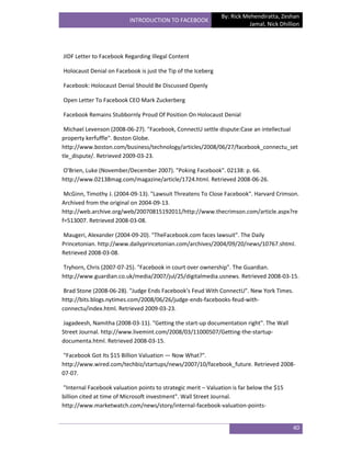 By: Rick Mehendiratta, Zeshan
                          INTRODUCTION TO FACEBOOK
                                                                         Jamal, Nick Dhillion




JIDF Letter to Facebook Regarding Illegal Content

Holocaust Denial on Facebook is just the Tip of the Iceberg

Facebook: Holocaust Denial Should Be Discussed Openly

Open Letter To Facebook CEO Mark Zuckerberg

Facebook Remains Stubbornly Proud Of Position On Holocaust Denial

 Michael Levenson (2008-06-27). "Facebook, ConnectU settle dispute:Case an intellectual
property kerfuffle". Boston Globe.
http://www.boston.com/business/technology/articles/2008/06/27/facebook_connectu_set
tle_dispute/. Retrieved 2009-03-23.

O'Brien, Luke (November/December 2007). "Poking Facebook". 02138: p. 66.
http://www.02138mag.com/magazine/article/1724.html. Retrieved 2008-06-26.

 McGinn, Timothy J. (2004-09-13). "Lawsuit Threatens To Close Facebook". Harvard Crimson.
Archived from the original on 2004-09-13.
http://web.archive.org/web/20070815192011/http://www.thecrimson.com/article.aspx?re
f=513007. Retrieved 2008-03-08.

Maugeri, Alexander (2004-09-20). "TheFacebook.com faces lawsuit". The Daily
Princetonian. http://www.dailyprincetonian.com/archives/2004/09/20/news/10767.shtml.
Retrieved 2008-03-08.

Tryhorn, Chris (2007-07-25). "Facebook in court over ownership". The Guardian.
http://www.guardian.co.uk/media/2007/jul/25/digitalmedia.usnews. Retrieved 2008-03-15.

 Brad Stone (2008-06-28). "Judge Ends Facebook’s Feud With ConnectU". New York Times.
http://bits.blogs.nytimes.com/2008/06/26/judge-ends-facebooks-feud-with-
connectu/index.html. Retrieved 2009-03-23.

Jagadeesh, Namitha (2008-03-11). "Getting the start-up documentation right". The Wall
Street Journal. http://www.livemint.com/2008/03/11000507/Getting-the-startup-
documenta.html. Retrieved 2008-03-15.

"Facebook Got Its $15 Billion Valuation — Now What?".
http://www.wired.com/techbiz/startups/news/2007/10/facebook_future. Retrieved 2008-
07-07.

"Internal Facebook valuation points to strategic merit – Valuation is far below the $15
billion cited at time of Microsoft investment". Wall Street Journal.
http://www.marketwatch.com/news/story/internal-facebook-valuation-points-


                                                                                          40
 