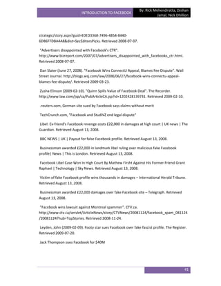 By: Rick Mehendiratta, Zeshan
                          INTRODUCTION TO FACEBOOK
                                                                         Jamal, Nick Dhillion




strategic/story.aspx?guid=E0ED3368-7496-4854-8440-
6DB6FFDBA4A8&dist=SecEditorsPicks. Retrieved 2008-07-07.

"Advertisers disappointed with Facebook's CTR".
http://www.bizreport.com/2007/07/advertisers_disappointed_with_facebooks_ctr.html.
Retrieved 2008-07-07.

Dan Slater (June 27, 2008). "Facebook Wins ConnectU Appeal, Blames Fee Dispute". Wall
Street Journal. http://blogs.wsj.com/law/2008/06/27/facebook-wins-connectu-appeal-
blames-fee-dispute/. Retrieved 2009-03-23.

Zusha Elinson (2009-02-10). "Quinn Spills Value of Facebook Deal". The Recorder.
http://www.law.com/jsp/ca/PubArticleCA.jsp?id=1202428139731. Retrieved 2009-02-10.

.reuters.com, German site sued by Facebook says claims without merit

TechCrunch.com, "Facebook and StudiVZ end legal dispute"

Libel: Ex-friend's Facebook revenge costs £22,000 in damages at high court | UK news | The
Guardian. Retrieved August 13, 2008.

BBC NEWS | UK | Payout for false Facebook profile. Retrieved August 13, 2008.

Businessman awarded £22,000 in landmark libel ruling over malicious fake Facebook
profile| News | This is London. Retrieved August 13, 2008.

Facebook Libel Case Won In High Court By Mathew Firsht Against His Former Friend Grant
Raphael | Technology | Sky News. Retrieved August 13, 2008.

Victim of fake Facebook profile wins thousands in damages – International Herald Tribune.
Retrieved August 13, 2008.

Businessman awarded £22,000 damages over fake Facebook site – Telegraph. Retrieved
August 13, 2008.

 "Facebook wins lawsuit against Montreal spammer". CTV.ca.
http://www.ctv.ca/servlet/ArticleNews/story/CTVNews/20081124/facebook_spam_081124
/20081124?hub=TopStories. Retrieved 2008-11-24.

Leyden, John (2009-02-09). Footy star sues Facebook over fake fascist profile. The Register.
Retrieved 2009-07-20.

Jack Thompson sues Facebook for $40M




                                                                                          41
 