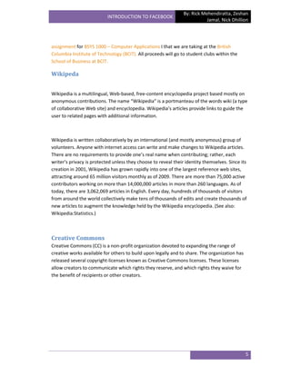 By: Rick Mehendiratta, Zeshan
                           INTRODUCTION TO FACEBOOK
                                                                           Jamal, Nick Dhillion




assignment for BSYS 1000 – Computer Applications I that we are taking at the British
Columbia Institute of Technology (BCIT). All proceeds will go to student clubs within the
School of Business at BCIT.

Wikipeda


Wikipedia is a multilingual, Web-based, free-content encyclopedia project based mostly on
anonymous contributions. The name “Wikipedia” is a portmanteau of the words wiki (a type
of collaborative Web site) and encyclopedia. Wikipedia’s articles provide links to guide the
user to related pages with additional information.



Wikipedia is written collaboratively by an international (and mostly anonymous) group of
volunteers. Anyone with internet access can write and make changes to Wikipedia articles.
There are no requirements to provide one’s real name when contributing; rather, each
writer’s privacy is protected unless they choose to reveal their identity themselves. Since its
creation in 2001, Wikipedia has grown rapidly into one of the largest reference web sites,
attracting around 65 million visitors monthly as of 2009. There are more than 75,000 active
contributors working on more than 14,000,000 articles in more than 260 languages. As of
today, there are 3,062,069 articles in English. Every day, hundreds of thousands of visitors
from around the world collectively make tens of thousands of edits and create thousands of
new articles to augment the knowledge held by the Wikipedia encyclopedia. (See also:
Wikipedia:Statistics.)



Creative Commons
Creative Commons (CC) is a non-profit organization devoted to expanding the range of
creative works available for others to build upon legally and to share. The organization has
released several copyright-licenses known as Creative Commons licenses. These licenses
allow creators to communicate which rights they reserve, and which rights they waive for
the benefit of recipients or other creators.




                                                                                               5
 