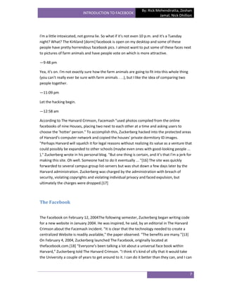 By: Rick Mehendiratta, Zeshan
                           INTRODUCTION TO FACEBOOK
                                                                            Jamal, Nick Dhillion




I'm a little intoxicated, not gonna lie. So what if it's not even 10 p.m. and it's a Tuesday
night? What? The Kirkland [dorm] facebook is open on my desktop and some of these
people have pretty horrendous facebook pics. I almost want to put some of these faces next
to pictures of farm animals and have people vote on which is more attractive.

—9:48 pm

Yea, it's on. I'm not exactly sure how the farm animals are going to fit into this whole thing
(you can't really ever be sure with farm animals . . .), but I like the idea of comparing two
people together.

—11:09 pm

Let the hacking begin.

—12:58 am

According to The Harvard Crimson, Facemash "used photos compiled from the online
facebooks of nine Houses, placing two next to each other at a time and asking users to
choose the 'hotter' person." To accomplish this, Zuckerberg hacked into the protected areas
of Harvard's computer network and copied the houses' private dormitory ID images.
"Perhaps Harvard will squelch it for legal reasons without realizing its value as a venture that
could possibly be expanded to other schools (maybe even ones with good-looking people ...
)," Zuckerberg wrote in his personal blog. "But one thing is certain, and it’s that I’m a jerk for
making this site. Oh well. Someone had to do it eventually ... "[16] The site was quickly
forwarded to several campus group list-servers but was shut down a few days later by the
Harvard administration. Zuckerberg was charged by the administration with breach of
security, violating copyrights and violating individual privacy and faced expulsion, but
ultimately the charges were dropped.[17]



The Facebook


The Facebook on February 12, 2004The following semester, Zuckerberg began writing code
for a new website in January 2004. He was inspired, he said, by an editorial in The Harvard
Crimson about the Facemash incident. "It is clear that the technology needed to create a
centralized Website is readily available," the paper observed. "The benefits are many."[13]
On February 4, 2004, Zuckerberg launched The Facebook, originally located at
thefacebook.com.*18+ “Everyone’s been talking a lot about a universal face book within
Harvard,” Zuckerberg told The Harvard Crimson. “I think it’s kind of silly that it would take
the University a couple of years to get around to it. I can do it better than they can, and I can



                                                                                                 7
 