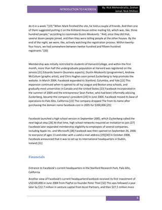 By: Rick Mehendiratta, Zeshan
                           INTRODUCTION TO FACEBOOK
                                                                          Jamal, Nick Dhillion




do it in a week.”*19+ "When Mark finished the site, he told a couple of friends. And then one
of them suggested putting it on the Kirkland House online mailing list, which was, like, three
hundred people," according to roommate Dustin Moskovitz. "And, once they did that,
several dozen people joined, and then they were telling people at the other houses. By the
end of the night, we were, like, actively watching the registration process. Within twenty-
four hours, we had somewhere between twelve hundred and fifteen hundred
registrants."[20]



Membership was initially restricted to students of Harvard College, and within the first
month, more than half the undergraduate population at Harvard was registered on the
service.[21] Eduardo Saverin (business aspects), Dustin Moskovitz (programmer), Andrew
McCollum (graphic artist), and Chris Hughes soon joined Zuckerberg to help promote the
website. In March 2004, Facebook expanded to Stanford, Columbia, and Yale.[22] This
expansion continued when it opened to all Ivy League and Boston area schools, and
gradually most universities in Canada and the United States.[23] Facebook incorporated in
the summer of 2004 and the entrepreneur Sean Parker, who had been informally advising
Zuckerberg, became the company's president.[24] In June 2004, Facebook moved its base of
operations to Palo Alto, California.[22] The company dropped The from its name after
purchasing the domain name facebook.com in 2005 for $200,000.[25]



Facebook launched a high school version in September 2005, which Zuckerberg called the
next logical step.[26] At that time, high school networks required an invitation to join.[27]
Facebook later expanded membership eligibility to employees of several companies,
including Apple Inc. and Microsoft.[28] Facebook was then opened on September 26, 2006
to everyone of ages 13 and older with a valid e-mail address.[29][30] In October 2008,
Facebook announced that it was to set up its international headquarters in Dublin,
Ireland.[31]



Financials


Entrance to Facebook's current headquarters in the Stanford Research Park, Palo Alto,
California

Another view of Facebook's current headquartersFacebook received its first investment of
US$500,000 in June 2004 from PayPal co-founder Peter Thiel.[32] This was followed a year
later by $12.7 million in venture capital from Accel Partners, and then $27.5 million more


                                                                                                8
 