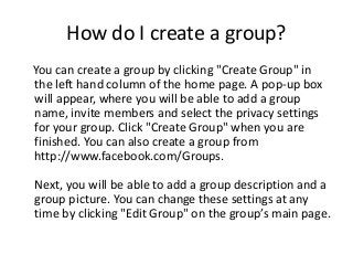 How do I create a group?
You can create a group by clicking "Create Group" in
the left hand column of the home page. A pop-up box
will appear, where you will be able to add a group
name, invite members and select the privacy settings
for your group. Click "Create Group" when you are
finished. You can also create a group from
http://www.facebook.com/Groups.
Next, you will be able to add a group description and a
group picture. You can change these settings at any
time by clicking "Edit Group" on the group’s main page.
 