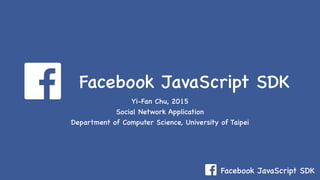 Facebook JavaScript SDK
Facebook JavaScript SDK
Yi-Fan Chu, 2015
Social Network Application
Department of Computer Science, University of Taipei
 