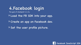 Facebook JavaScript SDK
Load the FB SDK into your app.
Create an app on Facebook dev.
Set the user proﬁle picture.
4.Facebook login
The goal of checkpoint 4 is to..
 