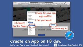 Facebook JavaScript SDK
Create an App on FB dev.
Add a new App in your Facebook dev account.
1.Name for your app.
e.g. sna2016
3.Category
App for Pages
2.Set your email.
4.Create App ID
 