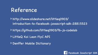 Facebook JavaScript SDK
http://www.slideshare.net/littleq0903/
introduction-to-facebook-javascript-sdk-28815523
https://github.com/littleq0903/fb-js-codelab
LittleQ Koi Leon FlyC API
Denffer Mobile Dictionary
Reference
 
