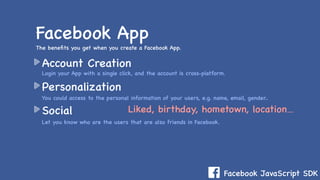 Facebook JavaScript SDK
Account Creation
Personalization
Social
Facebook App
Login your App with a single click, and the account is cross-platform.
You could access to the personal information of your users, e.g. name, email, gender..
Let you know who are the users that are also friends in Facebook.
The beneﬁts you get when you create a Facebook App.
Liked, birthday, hometown, location…
 