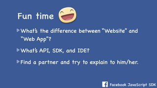 Facebook JavaScript SDK
What’s the difference between “Website” and
“Web App”?
What’s API, SDK, and IDE?
Find a partner and try to explain to him/her.
Fun time
 