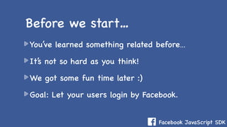 Facebook JavaScript SDK
You’ve learned something related before…
It’s not so hard as you think!
We got some fun time later :)
Goal: Let your users login by Facebook.
Before we start…
 