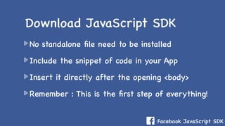 Facebook JavaScript SDK
No standalone ﬁle need to be installed
Include the snippet of code in your App
Insert it directly after the opening <body>
Remember : This is the ﬁrst step of everything!
Download JavaScript SDK
 
