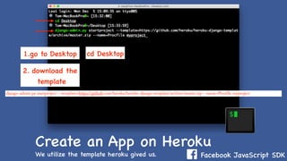 Facebook JavaScript SDK
Create an App on Heroku
We utilize the template heroku gived us.
cd Desktop1.go to Desktop
2. download the
template
django-admin.py startproject --template=https://github.com/heroku/heroku-django-template/archive/master.zip --name=Procfile myproject
 