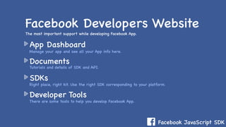 Facebook JavaScript SDK
App Dashboard
Documents
SDKs
Developer Tools
Facebook Developers Website
The most important support while developing Facebook App.
Manage your app and see all your App info here.
Right place, right kit. Use the right SDK corresponding to your platform.
Tutorials and details of SDK and API.
There are some tools to help you develop Facebook App.
 