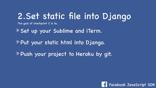 Facebook JavaScript SDK
Set up your Sublime and iTerm.
Put your static html into Django.
Push your project to Heroku by git.
2.Set static ﬁle into Django
The goal of checkpoint 2 is to..
 