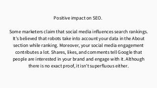 Positive impact on SEO.
Some marketers claim that social media influences search rankings.
It’s believed that robots take into account your data in the About
section while ranking. Moreover, your social media engagement
contributes a lot. Shares, likes, and comments tell Google that
people are interested in your brand and engage with it. Although
there is no exact proof, it isn’t superfluous either.
 