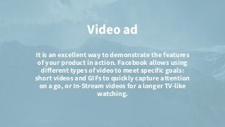 Video ad


It is an excellent way to demonstrate the features
of your product in action. Facebook allows using
different types of video to meet specific goals:
short videos and GIFs to quickly capture attention
on a go, or In-Stream videos for a longer TV-like
watching.


 