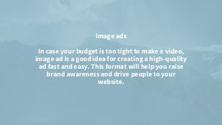 Image ads


In case your budget is too tight to make a video,
image ad is a good idea for creating a high-quality
ad fast and easy. This format will help you raise
brand awareness and drive people to your
website.


 