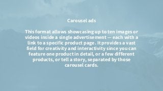 Carousel ads


This format allows showcasing up to ten images or
videos inside a single advertisement — each with a
link to a specific product page. It provides a vast
field for creativity and interactivity since you can
feature one product in detail, or a few different
products, or tell a story, separated by those
carousel cards.


 