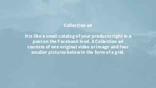 Collection ad


It is like a small catalog of your products right in a
post on the Facebook feed. A Collection ad
consists of one original video or image and four
smaller pictures below in the form of a grid.




 
