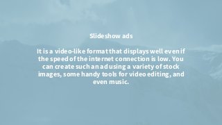 Slideshow ads


It is a video-like format that displays well even if
the speed of the internet connection is low. You
can create such an ad using a variety of stock
images, some handy tools for video editing, and
even music.




 