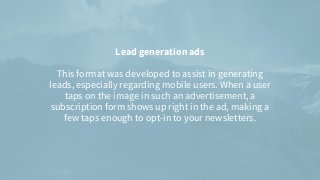 Lead generation ads


This format was developed to assist in generating
leads, especially regarding mobile users. When a user
taps on the image in such an advertisement, a
subscription form shows up right in the ad, making a
few taps enough to opt-in to your newsletters.


 