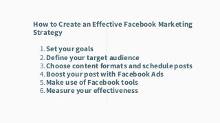 Set your goals
Define your target audience
Choose content formats and schedule posts
Boost your post with Facebook Ads
Make use of Facebook tools
Measure your effectiveness
How to Create an Effective Facebook Marketing
Strategy
1.
2.
3.
4.
5.
6.
 