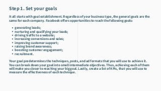 generating leads;
nurturing and qualifying your leads;
driving traffic to a website;
increasing conversions and sales;
improving customer support;
raising brand awareness;
boosting customer engagement;
recruitment.
Step 1. Set your goals
It all starts with goal establishment. Regardless of your business type, the general goals are the
same for each company. Facebook offers opportunities to reach the following goals:
Your goal predetermines the techniques, posts, and ad formats that you will use to achieve it.
You can break down your goal into small intermediate objectives. Thus, achieving each of them
will make you closer to reaching your big goal. Lastly, create a list of KPIs, that you will use to
measure the effectiveness of each technique.
 