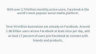 With over 2.74 billion monthly active users, Facebook is the
world’s most popular social media platform.
Over 90 million businesses are already on Facebook. Around
1.88 billion users access Facebook at least once per day, and
at least 17 percent of users join Facebook to connect with
brands and products.
 