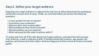 Is your product for men or women?
How old are your customers?
What are their most common jobs?
What problem do they have in common?
Why should they use your product?
What outcomes do they want to achieve with it?
Step 2. Define your target audience
Analyzing your target audience is a high priority task since it will predetermine the techniques,
ad formats, and your tone of voice. Firstly, we recommend that you answer the following
questions:
1.
2.
3.
4.
5.
6.
To collect and store all of the data about your target audience, and make the entire process
more effective, create a customer profile. It should include their location, age, gender, job
position, and income level information. Read our blog post to find out how to create a customer
profile.
 