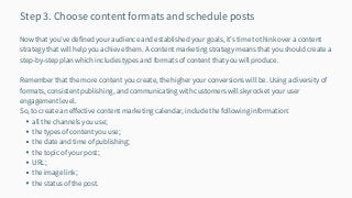 all the channels you use;
the types of content you use;
the date and time of publishing;
the topic of your post;
URL;
the image link;
the status of the post.
Step 3. Choose content formats and schedule posts
Now that you’ve defined your audience and established your goals, it’s time to think over a content
strategy that will help you achieve them. A content marketing strategy means that you should create a
step-by-step plan which includes types and formats of content that you will produce.
Remember that the more content you create, the higher your conversions will be. Using a diversity of
formats, consistent publishing, and communicating with customers will skyrocket your user
engagement level.
So, to create an effective content marketing calendar, include the following information:
 