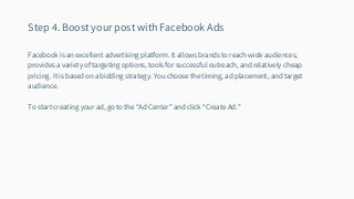 Step 4. Boost your post with Facebook Ads
Facebook is an excellent advertising platform. It allows brands to reach wide audiences,
provides a variety of targeting options, tools for successful outreach, and relatively cheap
pricing. It is based on a bidding strategy. You choose the timing, ad placement, and target
audience.
To start creating your ad, go to the “Ad Center” and click “Create Ad.”
 