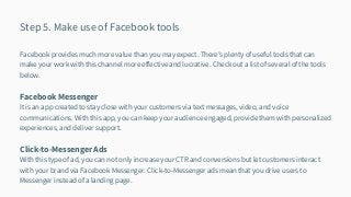 Step 5. Make use of Facebook tools
Facebook provides much more value than you may expect. There’s plenty of useful tools that can
make your work with this channel more effective and lucrative. Check out a list of several of the tools
below.
Facebook Messenger
It is an app created to stay close with your customers via text messages, video, and voice
communications. With this app, you can keep your audience engaged, provide them with personalized
experiences, and deliver support.
Click-to-Messenger Ads
With this type of ad, you can not only increase your CTR and conversions but let customers interact
with your brand via Facebook Messenger. Click-to-Messenger ads mean that you drive users to
Messenger instead of a landing page.
 