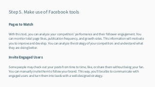 Step 5. Make use of Facebook tools
Pages to Watch
With this tool, you can analyze your competitors’ performance and their follower engagement. You
can monitor total page likes, publication frequency, and growth rates. This information will motivate
you to improve and develop. You can analyze the strategy of your competitors and understand what
they are doing better.
Invite Engaged Users
Some people may check out your posts from time to time, like, or share them without being your fan.
You can manually invite them to follow your brand. This way, you’ll be able to communicate with
engaged users and turn them into leads with a well-designed strategy.
 