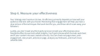 Step 6. Measure your effectiveness
Your strategy won’t work on its own. Its efficiency primarily depends on how well your
audience interacts with your brand. Monitoring their engagement will help you have a
clear picture of the techniques that work best for you, and those which scare away your
followers.
Luckily, you don’t need any third-party services to track your effectiveness since
Facebook offers its own tool called Insights. You’ll get to know which formats work best
and if your content mix was created correctly. You can check out page views, post
engagement, story reach, actions on page, analyze your followers, and much more
valuable data.
 