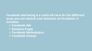 Facebook Ads
Business Pages
Facebook Marketplace
Facebook Groups
Facebook marketing is a catch-all term for the different
ways you can market your business on Facebook. It
includes:
 