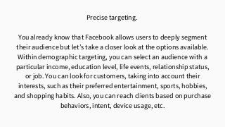 Precise targeting.
You already know that Facebook allows users to deeply segment
their audience but let’s take a closer look at the options available.
Within demographic targeting, you can select an audience with a
particular income, education level, life events, relationship status,
or job. You can look for customers, taking into account their
interests, such as their preferred entertainment, sports, hobbies,
and shopping habits. Also, you can reach clients based on purchase
behaviors, intent, device usage, etc.
 